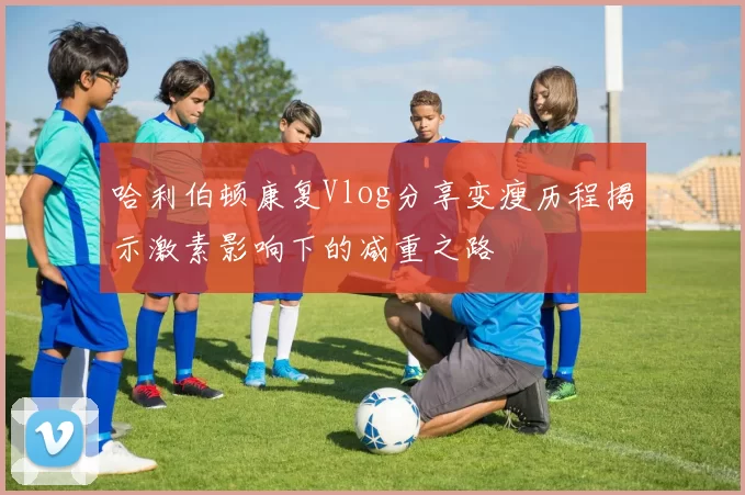 哈利伯顿康复Vlog分享变瘦历程揭示激素影响下的减重之路