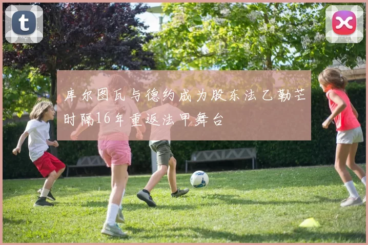 库尔图瓦与德约成为股东法乙勒芒时隔16年重返法甲舞台