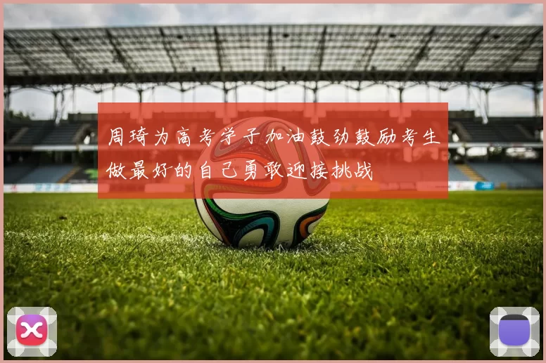 周琦为高考学子加油鼓劲鼓励考生做最好的自己勇敢迎接挑战