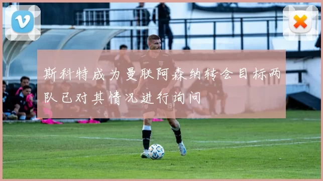 斯科特成为曼联阿森纳转会目标两队已对其情况进行询问