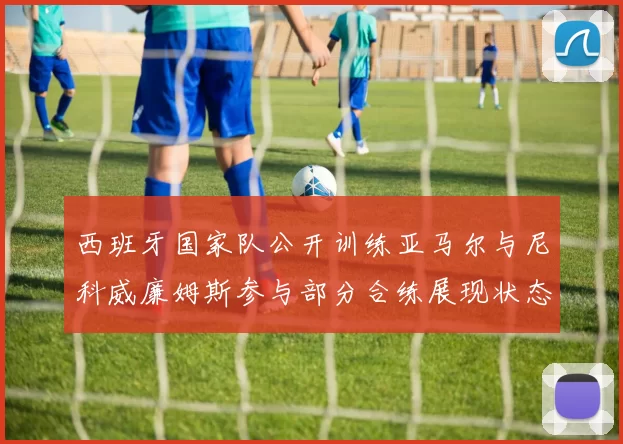 西班牙国家队公开训练亚马尔与尼科威廉姆斯参与部分合练展现状态