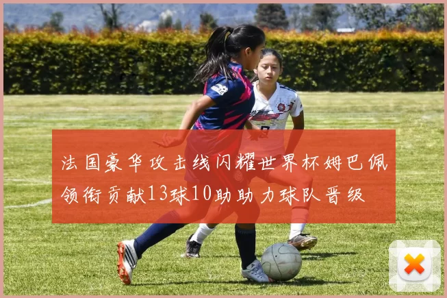法国豪华攻击线闪耀世界杯姆巴佩领衔贡献13球10助助力球队晋级