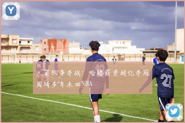 火箭队争夺战：哈滕薪资超亿夺冠周琦多年未回NBA