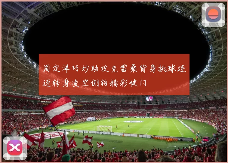 周定洋巧妙助攻克雷桑背身挑球连连转身凌空侧钩精彩破门