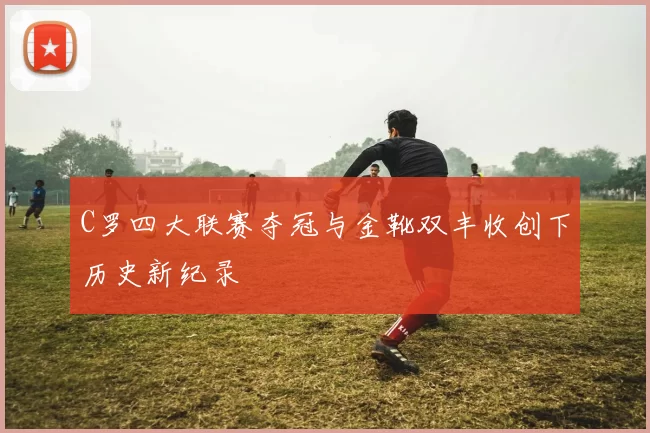 C罗四大联赛夺冠与金靴双丰收创下历史新纪录