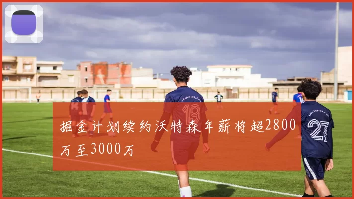 掘金计划续约沃特森年薪将超2800万至3000万