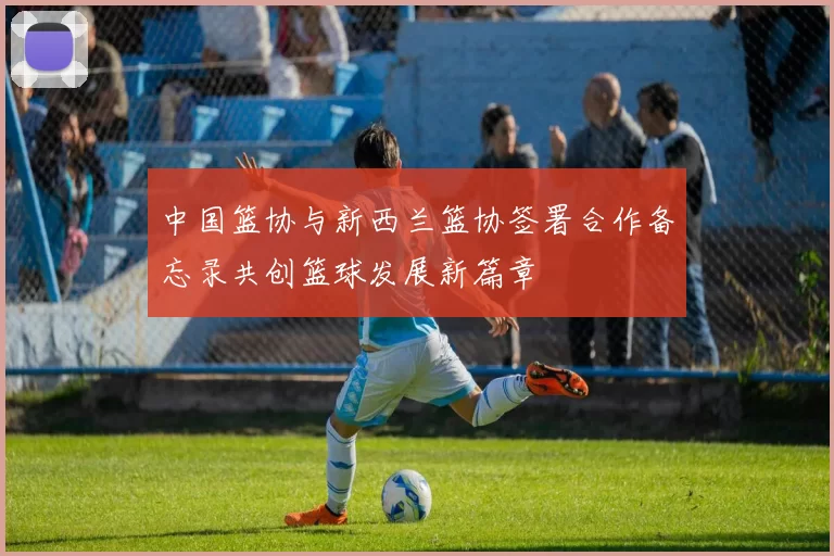 中国篮协与新西兰篮协签署合作备忘录共创篮球发展新篇章