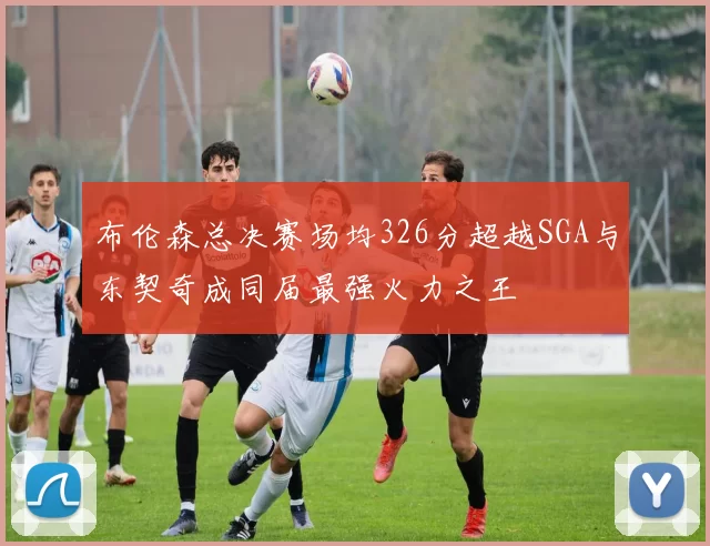 布伦森总决赛场均326分超越SGA与东契奇成同届最强火力之王