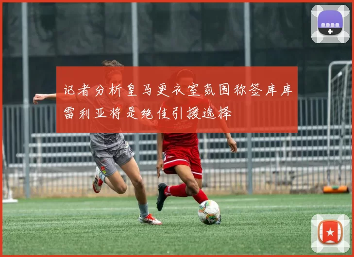 记者分析皇马更衣室氛围称签库库雷利亚将是绝佳引援选择
