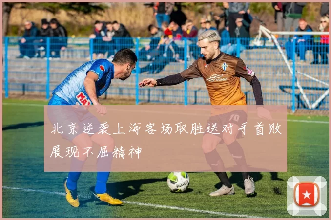 北京逆袭上海客场取胜送对手首败展现不屈精神