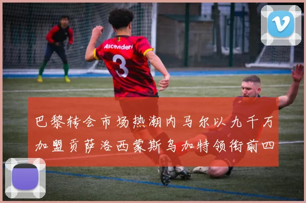 巴黎转会市场热潮内马尔以九千万加盟贡萨洛西蒙斯乌加特领衔前四