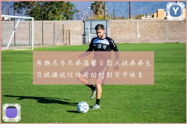 布朗尼与兄弟温馨合影庆祝弟弟生日祝福这位传奇的特别日子快乐