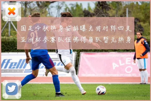 国足今秋热身安排曝光将对阵四支亚洲杯参赛队伍佛得角队暂无热身计划