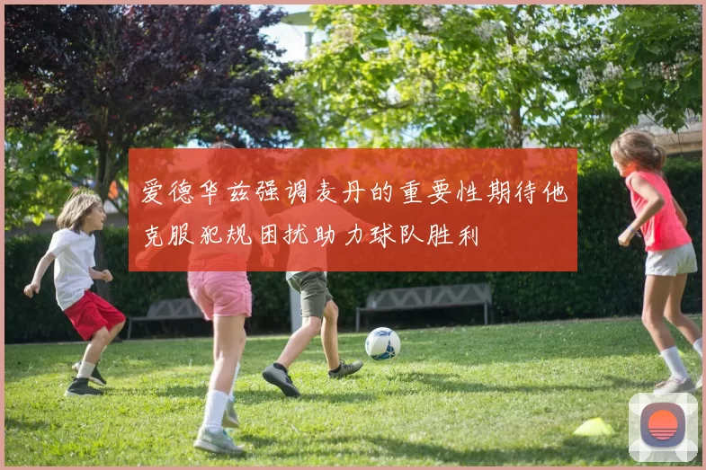 爱德华兹强调麦丹的重要性期待他克服犯规困扰助力球队胜利