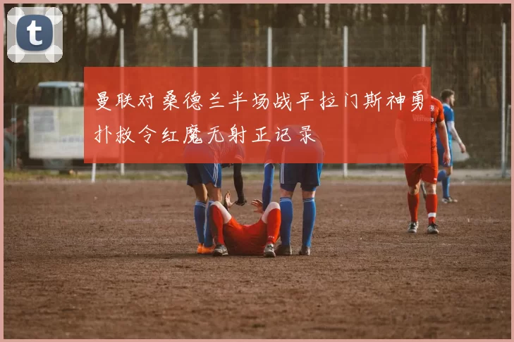 曼联对桑德兰半场战平拉门斯神勇扑救令红魔无射正记录