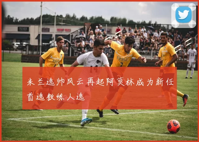 米兰选帅风云再起阿莫林成为新任首选教练人选