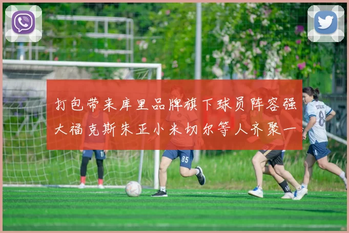 打包带来库里品牌旗下球员阵容强大福克斯朱正小米切尔等人齐聚一堂